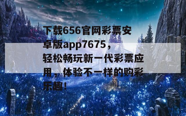 下载656官网彩票安卓版app7675，轻松畅玩新一代彩票应用，体验不一样的购彩乐趣！