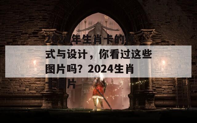 2024年生肖卡的样式与设计，你看过这些图片吗？2024生肖卡图片