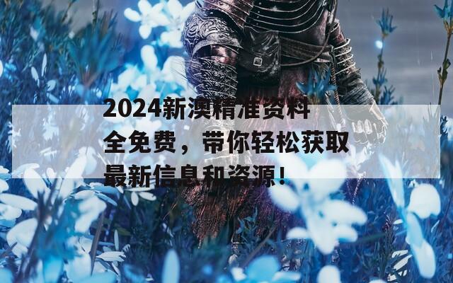 2024新澳精准资料全免费，带你轻松获取最新信息和资源！