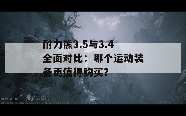 耐力熊3.5与3.4全面对比：哪个运动装备更值得购买？