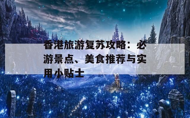 香港旅游复苏攻略：必游景点、美食推荐与实用小贴士