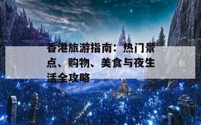 香港旅游指南：热门景点、购物、美食与夜生活全攻略