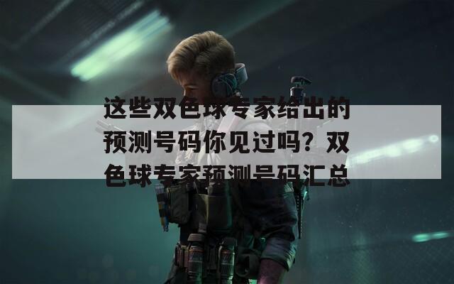 这些双色球专家给出的预测号码你见过吗？双色球专家预测号码汇总