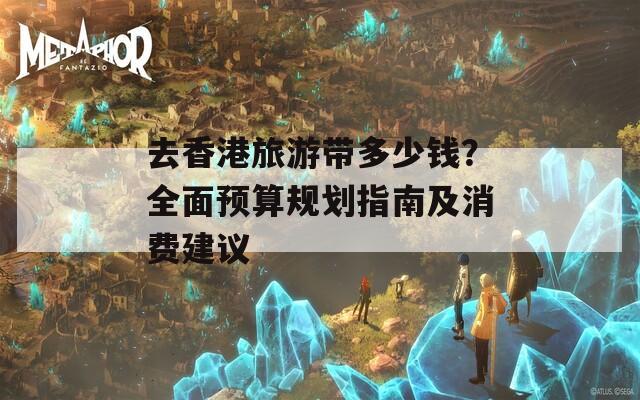 去香港旅游带多少钱？全面预算规划指南及消费建议