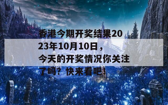 香港今期开奖结果2023年10月10日，今天的开奖情况你关注了吗？快来看吧！