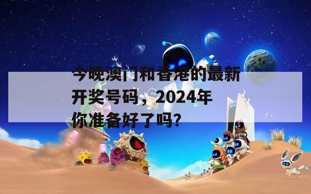 今晚澳门和香港的最新开奖号码，2024年你准备好了吗？