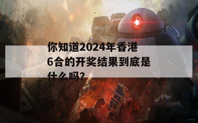 你知道2024年香港6合的开奖结果到底是什么吗？