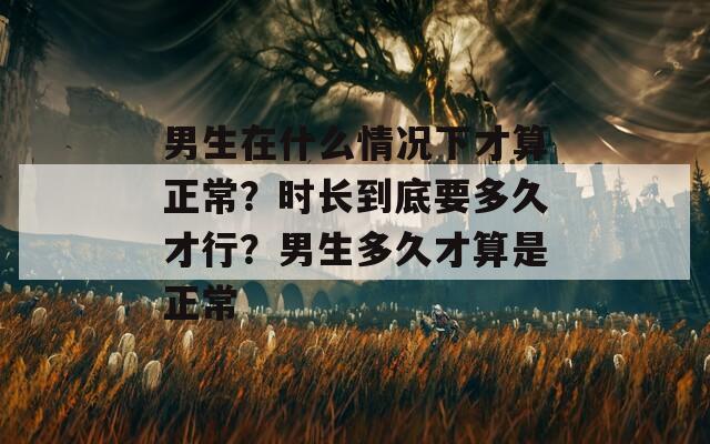 男生在什么情况下才算正常？时长到底要多久才行？男生多久才算是正常