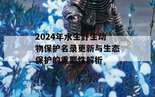 2024年水生野生动物保护名录更新与生态保护的重要性解析