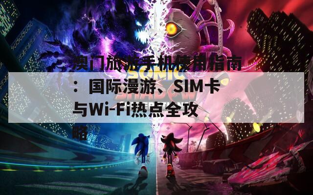 澳门旅游手机使用指南：国际漫游、SIM卡与Wi-Fi热点全攻略