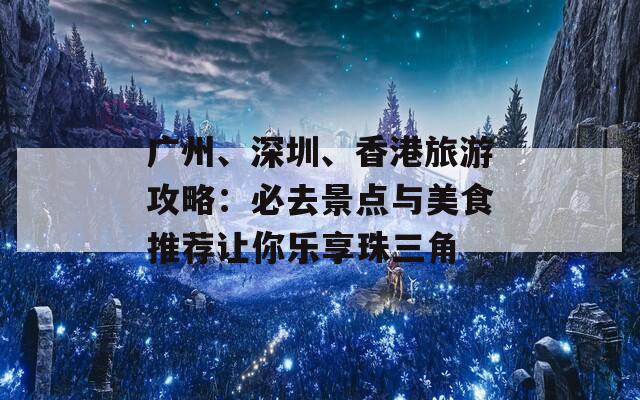 广州、深圳、香港旅游攻略：必去景点与美食推荐让你乐享珠三角