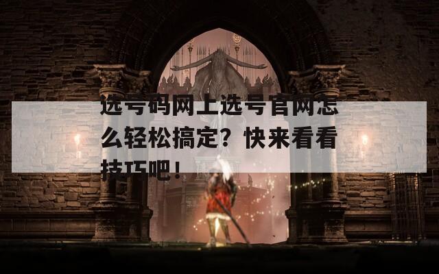 选号码网上选号官网怎么轻松搞定？快来看看技巧吧！