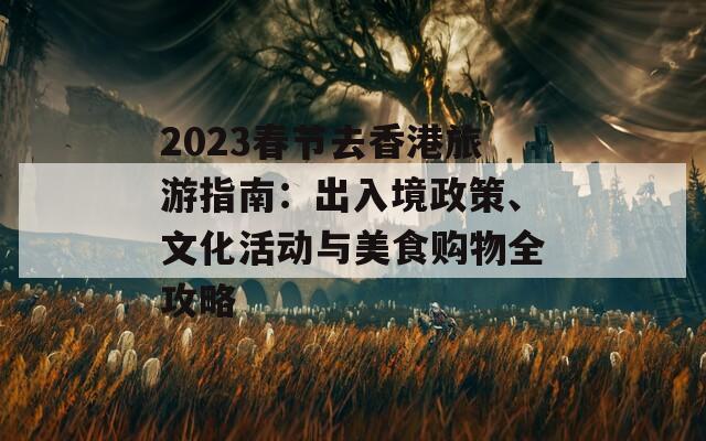 2023春节去香港旅游指南：出入境政策、文化活动与美食购物全攻略