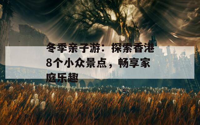 冬季亲子游：探索香港8个小众景点，畅享家庭乐趣