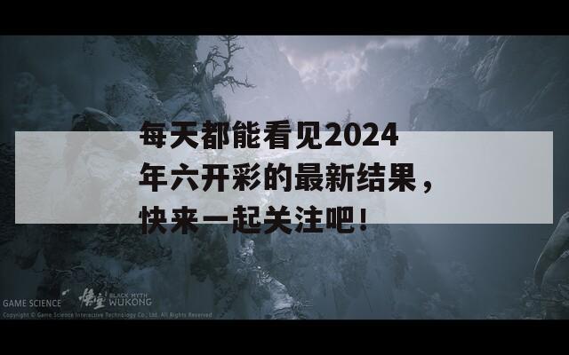 每天都能看见2024年六开彩的最新结果，快来一起关注吧！