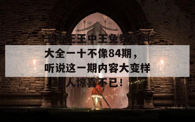 王中王王中王免费资料大全一十不像84期，听说这一期内容大变样，让人惊喜不已！