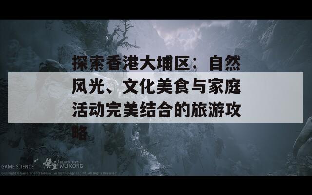 探索香港大埔区：自然风光、文化美食与家庭活动完美结合的旅游攻略