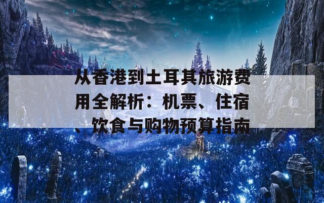 从香港到土耳其旅游费用全解析：机票、住宿、饮食与购物预算指南