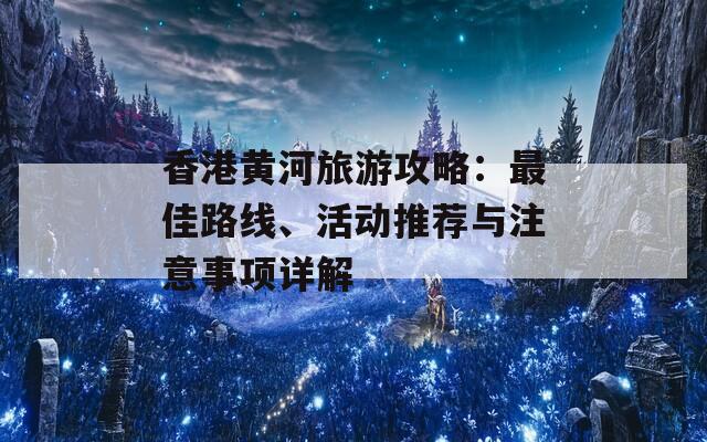 香港黄河旅游攻略：最佳路线、活动推荐与注意事项详解