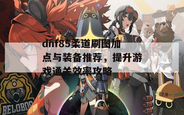 dnf85柔道刷图加点与装备推荐，提升游戏通关效率攻略