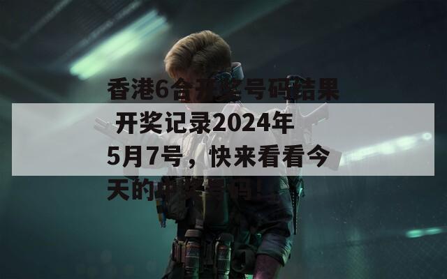 香港6合开奖号码结果 开奖记录2024年5月7号，快来看看今天的中奖号码！