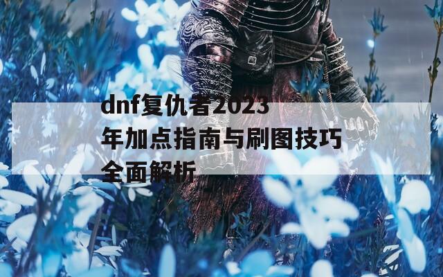 dnf复仇者2023年加点指南与刷图技巧全面解析