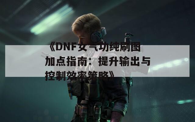 《DNF女气功纯刷图加点指南：提升输出与控制效率策略》