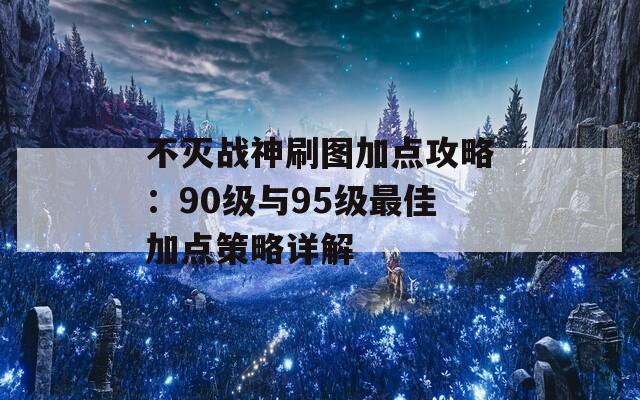 不灭战神刷图加点攻略：90级与95级最佳加点策略详解