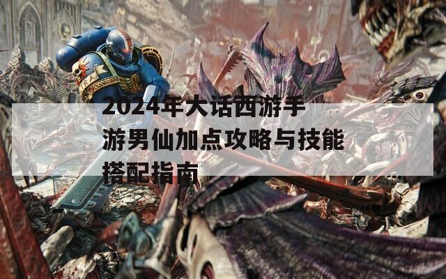 2024年大话西游手游男仙加点攻略与技能搭配指南