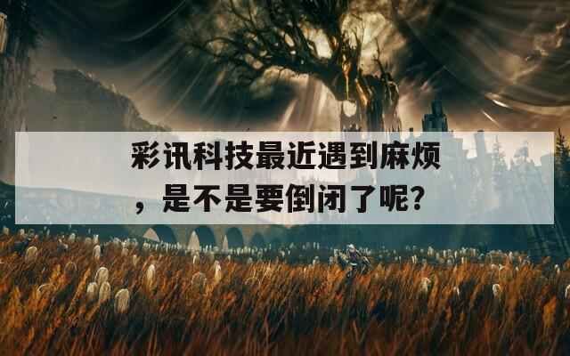 彩讯科技最近遇到麻烦，是不是要倒闭了呢？