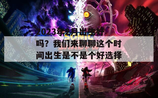 2023年2月出生好吗？我们来聊聊这个时间出生是不是个好选择！