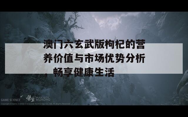 澳门六玄武版枸杞的营养价值与市场优势分析，畅享健康生活