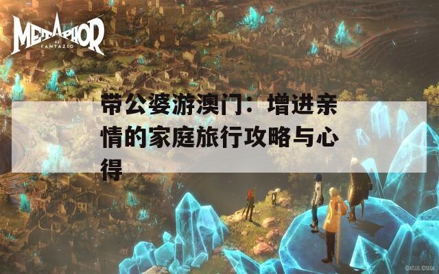 带公婆游澳门：增进亲情的家庭旅行攻略与心得