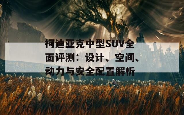 柯迪亚克中型SUV全面评测：设计、空间、动力与安全配置解析