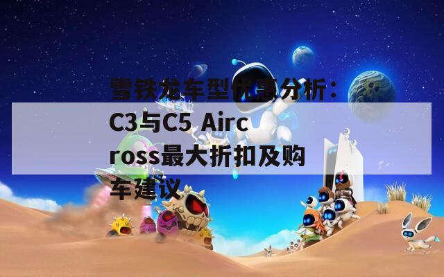 雪铁龙车型优惠分析：C3与C5 Aircross最大折扣及购车建议