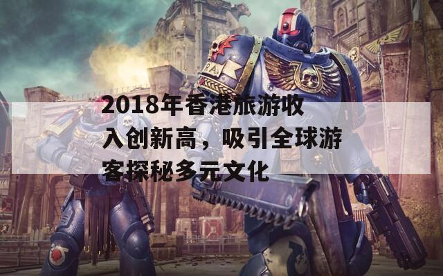 2018年香港旅游收入创新高，吸引全球游客探秘多元文化