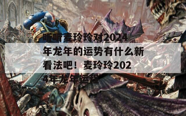 听听麦玲玲对2024年龙年的运势有什么新看法吧！麦玲玲2024年龙年运程