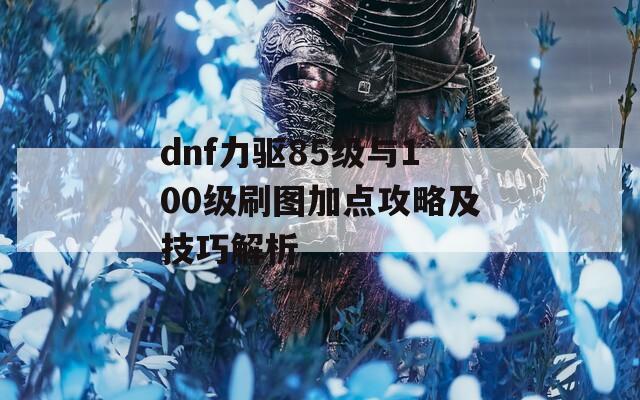 dnf力驱85级与100级刷图加点攻略及技巧解析