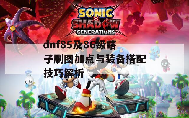 dnf85及86级瞎子刷图加点与装备搭配技巧解析