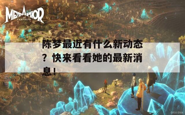 陈梦最近有什么新动态？快来看看她的最新消息！