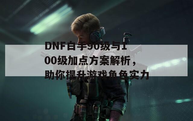 DNF白手90级与100级加点方案解析，助你提升游戏角色实力