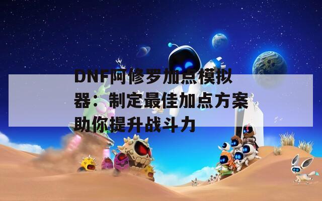 DNF阿修罗加点模拟器：制定最佳加点方案助你提升战斗力