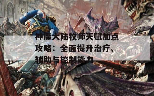 神魔大陆牧师天赋加点攻略：全面提升治疗、辅助与控制能力