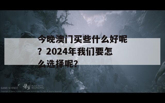 今晚澳门买些什么好呢？2024年我们要怎么选择呢？