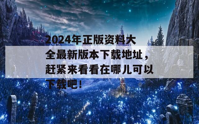 2024年正版资料大全最新版本下载地址，赶紧来看看在哪儿可以下载吧！