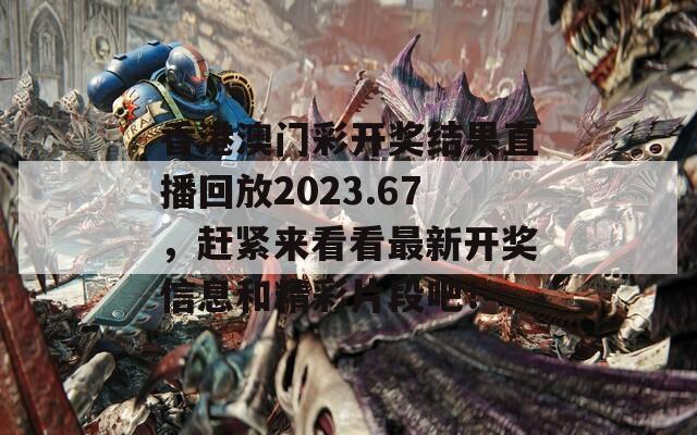 香港澳门彩开奖结果直播回放2023.67，赶紧来看看最新开奖信息和精彩片段吧！