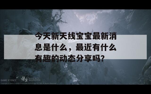 今天新天线宝宝最新消息是什么，最近有什么有趣的动态分享吗？