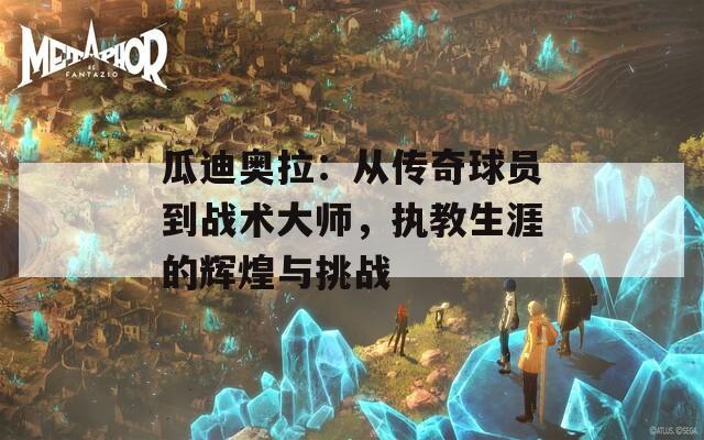 瓜迪奥拉：从传奇球员到战术大师，执教生涯的辉煌与挑战