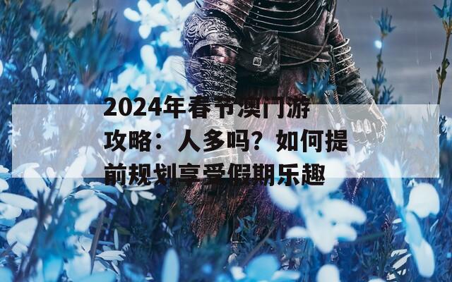 2024年春节澳门游攻略：人多吗？如何提前规划享受假期乐趣