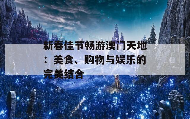 新春佳节畅游澳门天地：美食、购物与娱乐的完美结合